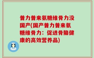 普力普来氨糖维骨力没国产(国产普力普来氨糖维骨力：促进骨骼健康的高效营养品)