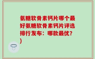 氨糖软骨素钙片哪个最好氨糖软骨素钙片评选排行发布：哪款最优？)