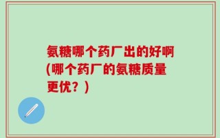 氨糖哪个药厂出的好啊(哪个药厂的氨糖质量更优？)