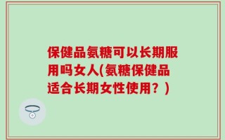 保健品氨糖可以长期服用吗女人(氨糖保健品适合长期女性使用？)