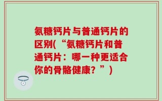 氨糖钙片与普通钙片的区别(“氨糖钙片和普通钙片：哪一种更适合你的骨骼健康？”)