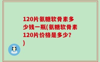 120片氨糖软骨素多少钱一瓶(氨糖软骨素120片价格是多少？)