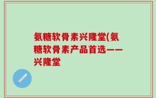 氨糖软骨素兴隆堂(氨糖软骨素产品首选——兴隆堂