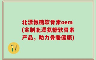 北漂氨糖软骨素oem(定制北漂氨糖软骨素产品，助力骨骼健康)