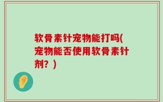 软骨素针宠物能打吗(宠物能否使用软骨素针剂？)
