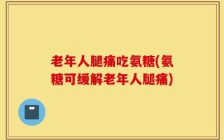 老年人腿痛吃氨糖(氨糖可缓解老年人腿痛)