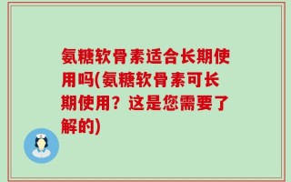 氨糖软骨素适合长期使用吗(氨糖软骨素可长期使用？这是您需要了解的)