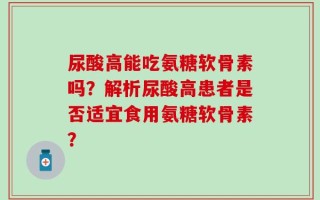 尿酸高能吃氨糖软骨素吗？解析尿酸高患者是否适宜食用氨糖软骨素？