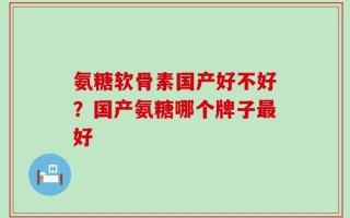 氨糖软骨素国产好不好？国产氨糖哪个牌子最好