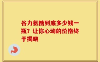 谷力氨糖到底多少钱一瓶？让你心动的价格终于揭晓