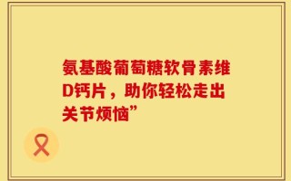 氨基酸葡萄糖软骨素维D钙片，助你轻松走出关节烦恼”