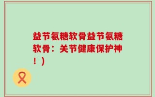 益节氨糖软骨益节氨糖软骨：关节健康保护神！)