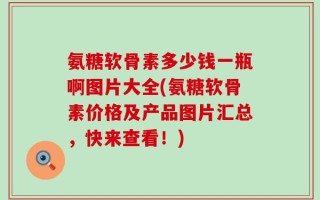 氨糖软骨素多少钱一瓶啊图片大全(氨糖软骨素价格及产品图片汇总，快来查看！)