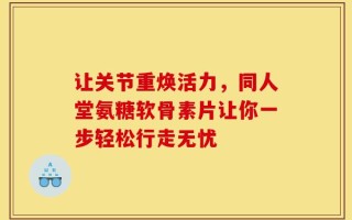 让关节重焕活力，同人堂氨糖软骨素片让你一步轻松行走无忧