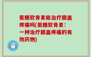 氨糖软骨素能治疗膝盖疼痛吗(氨糖软骨素：一种治疗膝盖疼痛的有效药物)