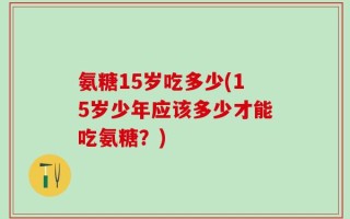 氨糖15岁吃多少(15岁少年应该多少才能吃氨糖？)