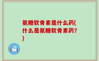 氨糖软骨素是什么药(什么是氨糖软骨素药？)