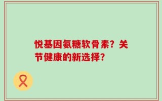 悦基因氨糖软骨素？关节健康的新选择？