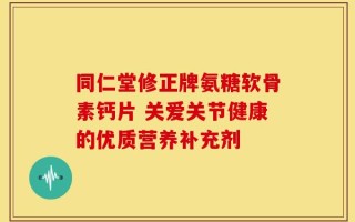 同仁堂修正牌氨糖软骨素钙片 关爱关节健康的优质营养补充剂