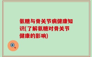 氨糖与骨关节病健康知识(了解氨糖对骨关节健康的影响)