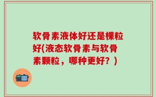 软骨素液体好还是棵粒好(液态软骨素与软骨素颗粒，哪种更好？)