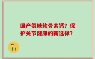 国产氨糖软骨素钙？保护关节健康的新选择？