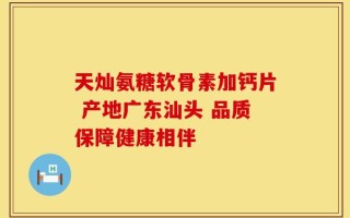 天灿氨糖软骨素加钙片 产地广东汕头 品质保障健康相伴