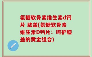 氨糖软骨素维生素d钙片 膝盖(氨糖软骨素维生素D钙片：呵护膝盖的黄金组合)