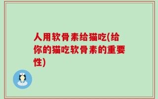 人用软骨素给猫吃(给你的猫吃软骨素的重要性)