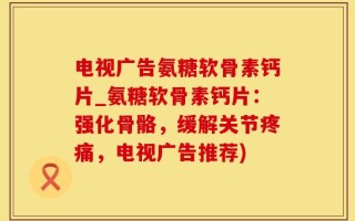 电视广告氨糖软骨素钙片_氨糖软骨素钙片：强化骨骼，缓解关节疼痛，电视广告推荐)