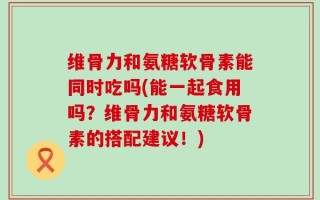 维骨力和氨糖软骨素能同时吃吗(能一起食用吗？维骨力和氨糖软骨素的搭配建议！)
