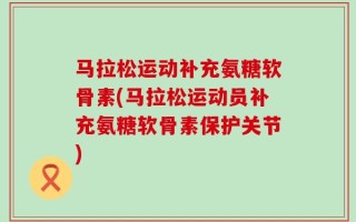 马拉松运动补充氨糖软骨素(马拉松运动员补充氨糖软骨素保护关节)