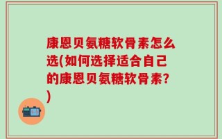 康恩贝氨糖软骨素怎么选(如何选择适合自己的康恩贝氨糖软骨素？)