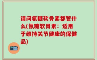 请问氨糖软骨素都管什么(氨糖软骨素：适用于维持关节健康的保健品)