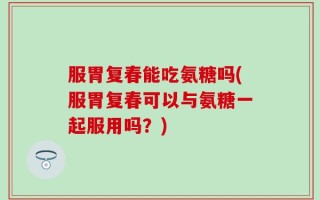 服胃复春能吃氨糖吗(服胃复春可以与氨糖一起服用吗？)