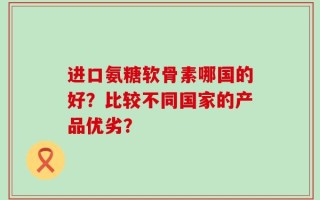 进口氨糖软骨素哪国的好？比较不同国家的产品优劣？