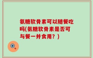 氨糖软骨素可以随餐吃吗(氨糖软骨素是否可与餐一并食用？)