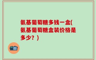 氨基葡萄糖多钱一盒(氨基葡萄糖盒装价格是多少？)