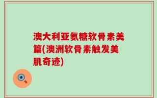 澳大利亚氨糖软骨素美篇(澳洲软骨素触发美肌奇迹)