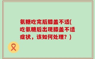 氨糖吃完后膝盖不适(吃氨糖后出现膝盖不适症状，该如何处理？)