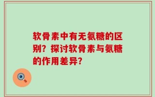 软骨素中有无氨糖的区别？探讨软骨素与氨糖的作用差异？