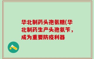 华北制药头孢氨糖(华北制药生产头孢氨苄，成为重要防疫利器