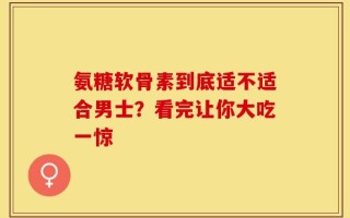 氨糖软骨素到底适不适合男士？看完让你大吃一惊