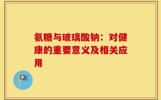 氨糖与玻璃酸钠：对健康的重要意义及相关应用