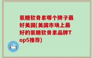 氨糖软骨素哪个牌子最好美国(美国市场上最好的氨糖软骨素品牌Top5推荐)