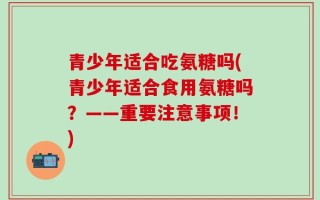 青少年适合吃氨糖吗(青少年适合食用氨糖吗？——重要注意事项！)