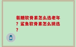 氨糖软骨素怎么选老年？鲨鱼软骨素怎么挑选？