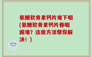 氨糖软骨素钙片难下咽(氨糖软骨素钙片吞咽困难？这些方法帮你解决！)