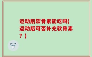 运动后软骨素能吃吗(运动后可否补充软骨素？)
