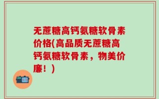 无蔗糖高钙氨糖软骨素价格(高品质无蔗糖高钙氨糖软骨素，物美价廉！)